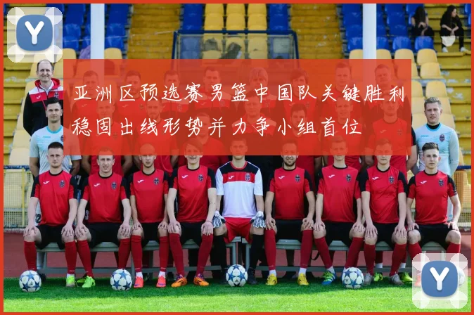 亚洲区预选赛男篮中国队关键胜利稳固出线形势并力争小组首位