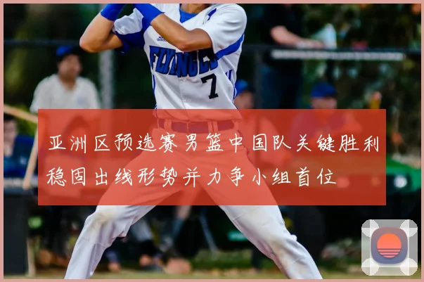 亚洲区预选赛男篮中国队关键胜利稳固出线形势并力争小组首位