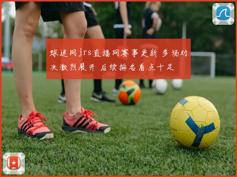 球迷网jrs直播网赛事更新 多场对决激烈展开 后续排名看点十足