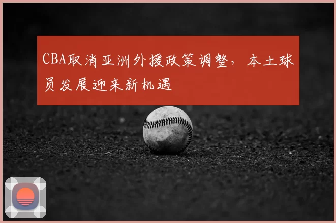 CBA取消亚洲外援政策调整，本土球员发展迎来新机遇