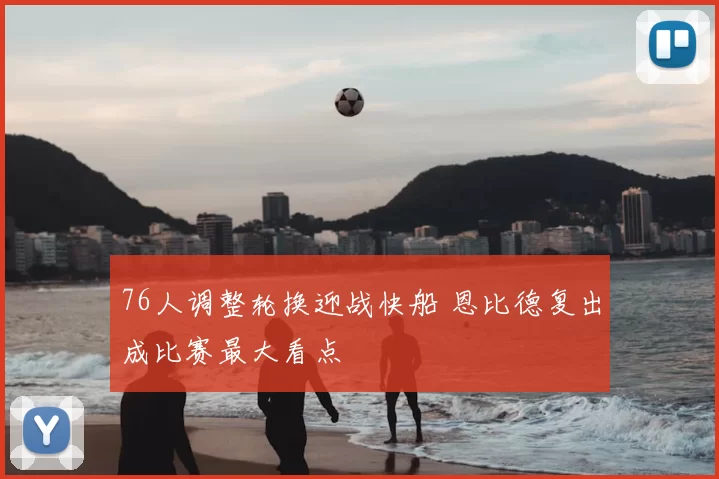 76人调整轮换迎战快船 恩比德复出成比赛最大看点