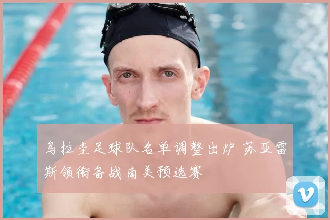 乌拉圭足球队名单调整出炉 苏亚雷斯领衔备战南美预选赛