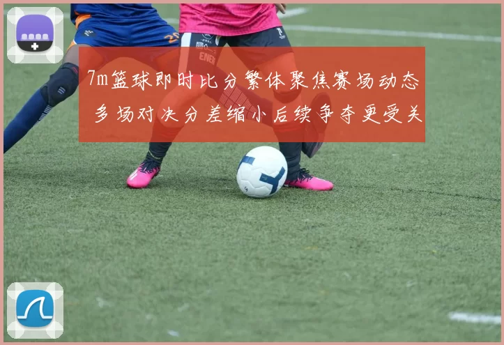 7m篮球即时比分繁体聚焦赛场动态 多场对决分差缩小后续争夺更受关注
