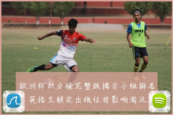 欧洲杯积分榜完整版揭示小组排名，英格兰锁定出线位将影响淘汰赛对阵