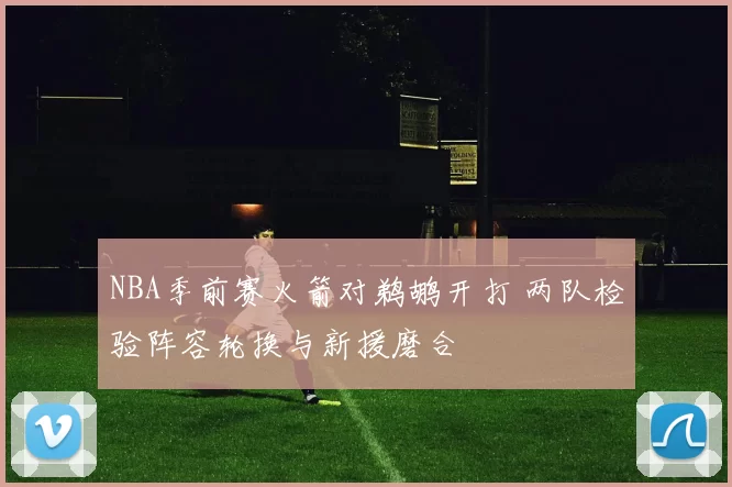 NBA季前赛火箭对鹈鹕开打 两队检验阵容轮换与新援磨合