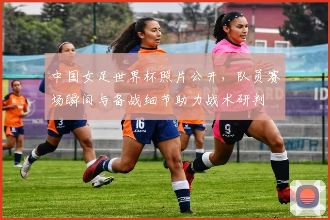 中国女足世界杯照片公开，队员赛场瞬间与备战细节助力战术研判