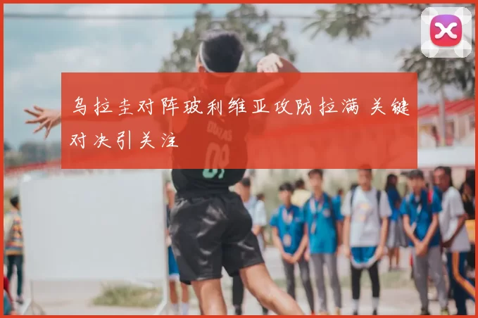 乌拉圭对阵玻利维亚攻防拉满 关键对决引关注