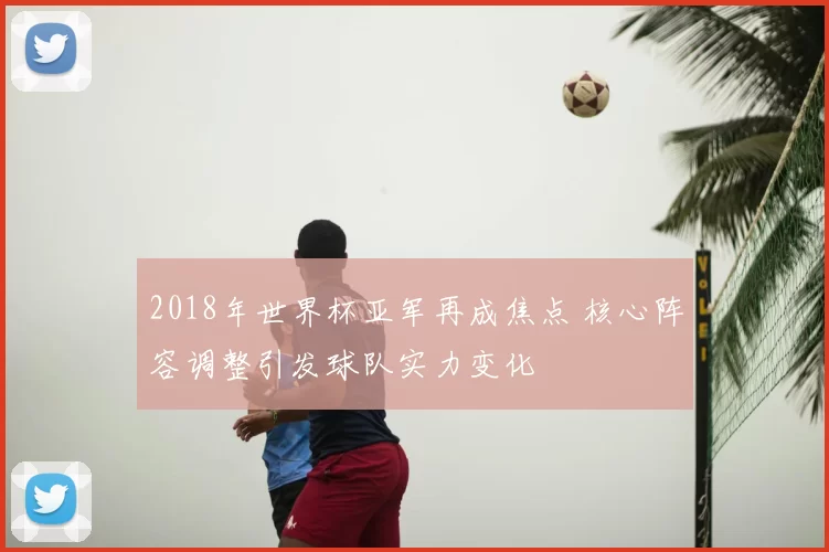 2018年世界杯亚军再成焦点 核心阵容调整引发球队实力变化