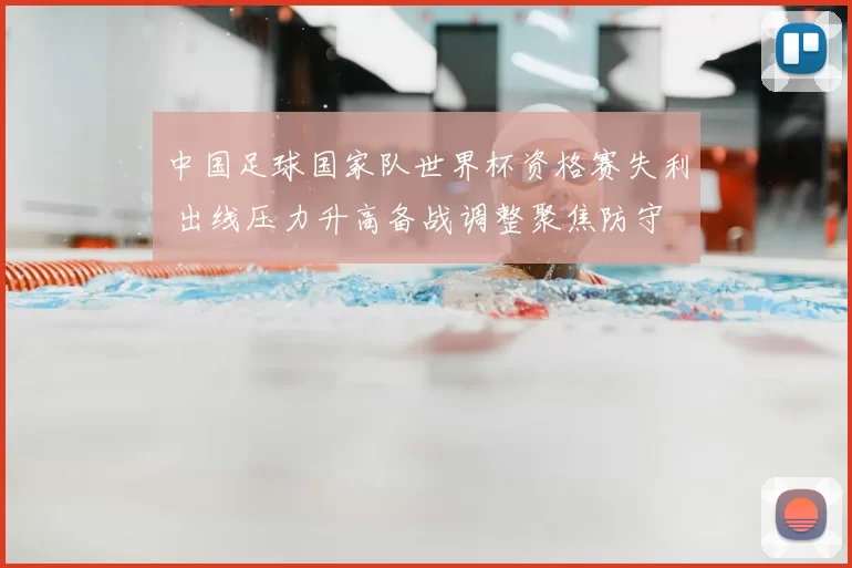中国足球国家队世界杯资格赛失利 出线压力升高备战调整聚焦防守
