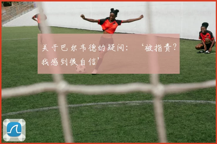 关于巴尔韦德的疑问：‘被指责？我感到很自信’