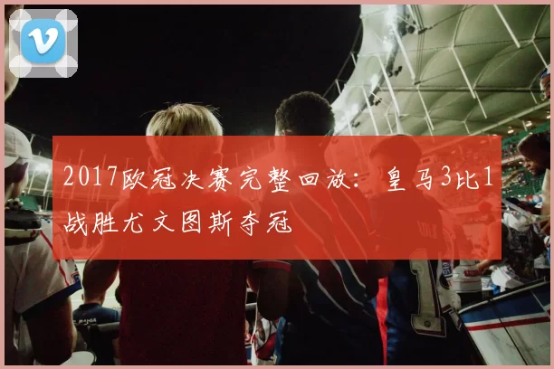 2017欧冠决赛完整回放:皇马3比1战胜尤文图斯夺冠