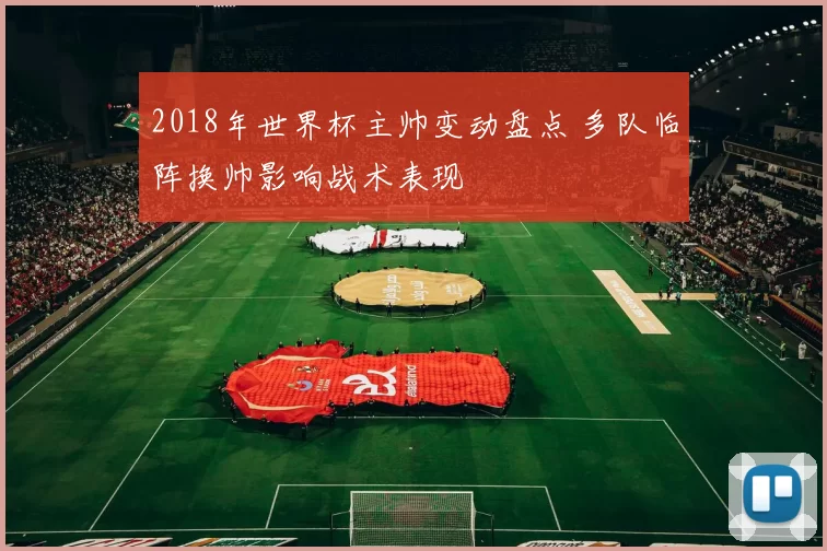 2018年世界杯主帅变动盘点 多队临阵换帅影响战术表现