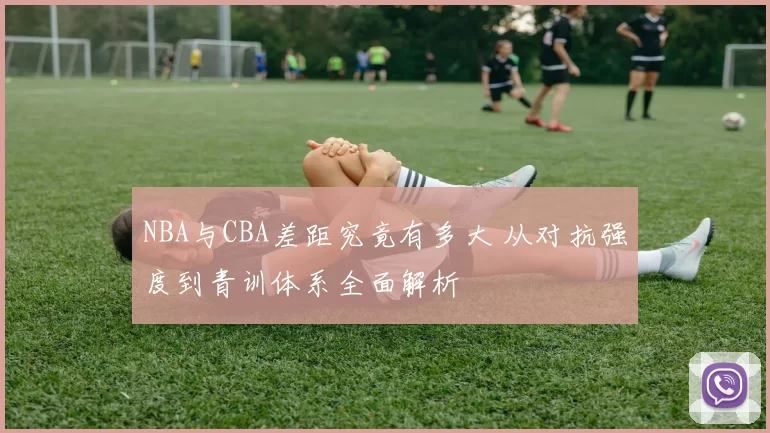 NBA与CBA差距究竟有多大 从对抗强度到青训体系全面解析