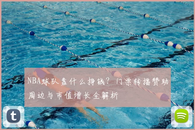 NBA球队靠什么挣钱？门票转播赞助周边与市值增长全解析