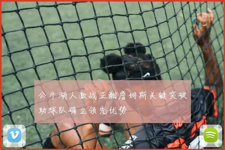 公牛湖人激战正酣詹姆斯关键突破助球队确立领先优势