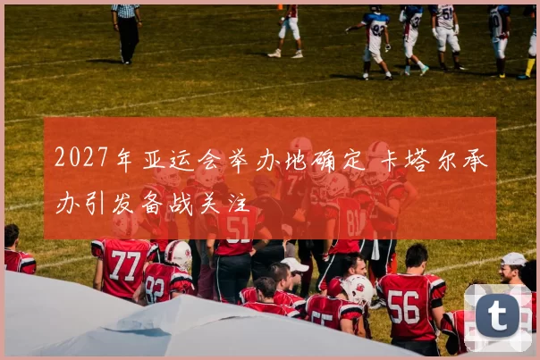 2027年亚运会举办地确定 卡塔尔承办引发备战关注