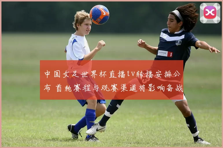 中国女足世界杯直播tv转播安排公布 首轮赛程与观赛渠道将影响备战
