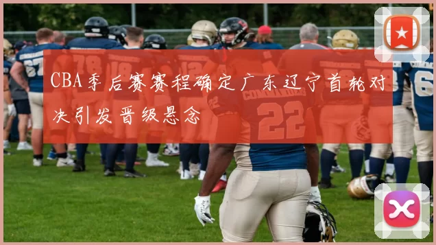 CBA季后赛赛程确定广东辽宁首轮对决引发晋级悬念
