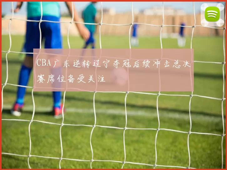 CBA广东逆转辽宁夺冠后续冲击总决赛席位备受关注