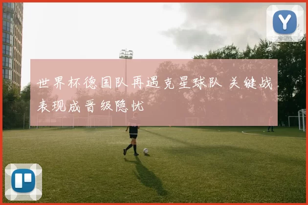 世界杯德国队再遇克星球队 关键战表现成晋级隐忧