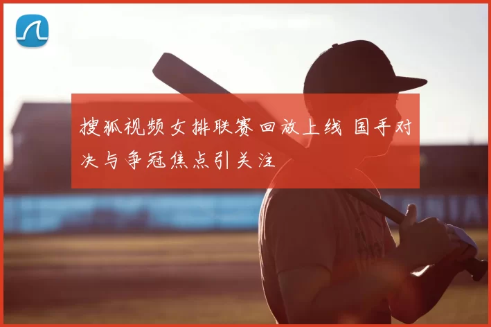 搜狐视频女排联赛回放上线 国手对决与争冠焦点引关注