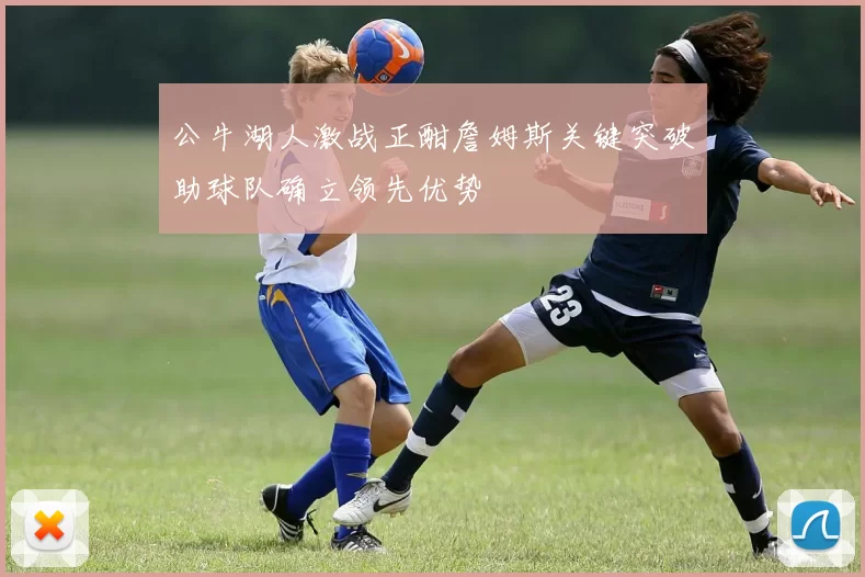 公牛湖人激战正酣詹姆斯关键突破助球队确立领先优势