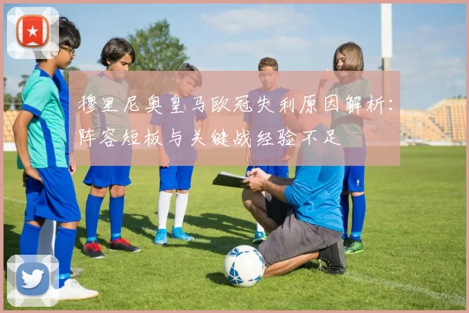 穆里尼奥皇马欧冠失利原因解析：阵容短板与关键战经验不足