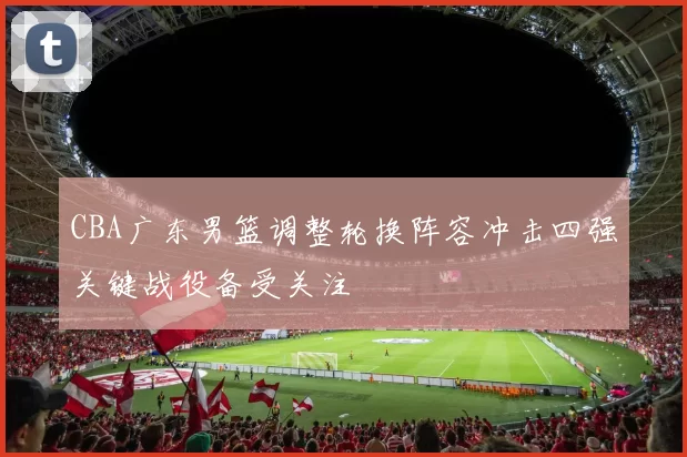 CBA广东男篮调整轮换阵容冲击四强关键战役备受关注