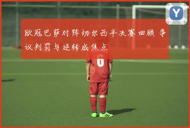 欧冠巴萨对阵切尔西半决赛回顾 争议判罚与逆转成焦点