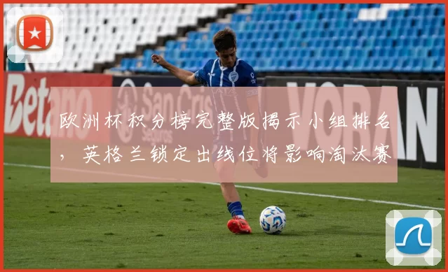 欧洲杯积分榜完整版揭示小组排名，英格兰锁定出线位将影响淘汰赛对阵