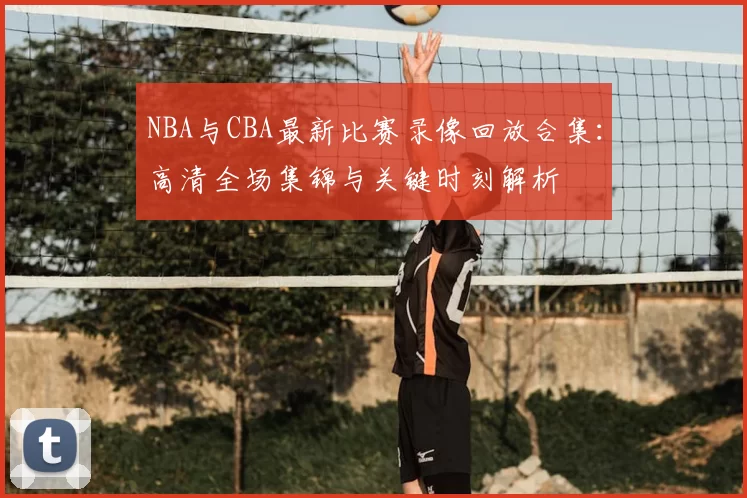 NBA与CBA最新比赛录像回放合集：高清全场集锦与关键时刻解析