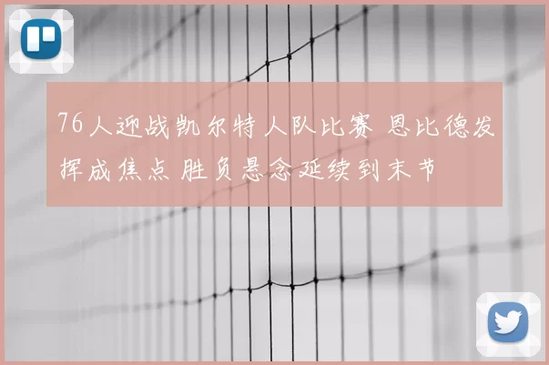 76人迎战凯尔特人队比赛 恩比德发挥成焦点 胜负悬念延续到末节