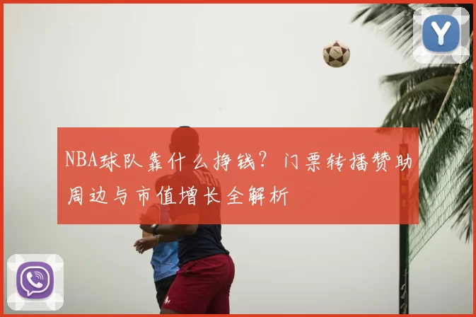 NBA球队靠什么挣钱？门票转播赞助周边与市值增长全解析