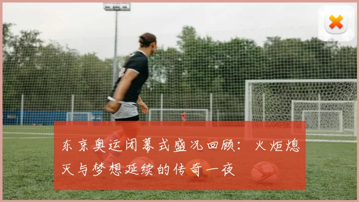 东京奥运闭幕式盛况回顾:火炬熄灭与梦想延续的传奇一夜