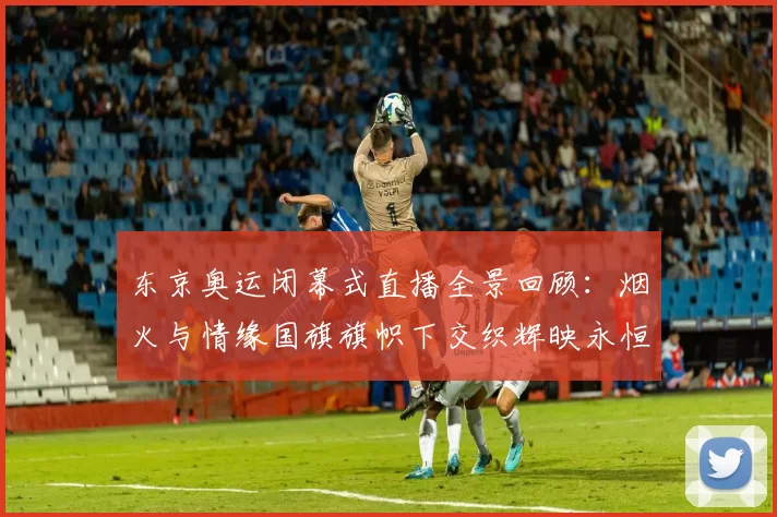 东京奥运闭幕式直播全景回顾：烟火与情缘国旗旗帜下交织辉映永恒
