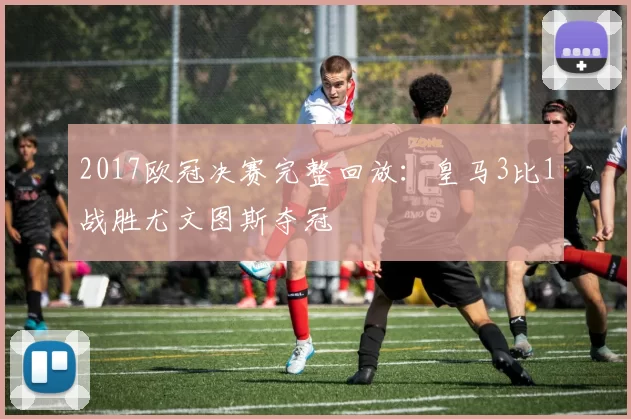 2017欧冠决赛完整回放：皇马3比1战胜尤文图斯夺冠