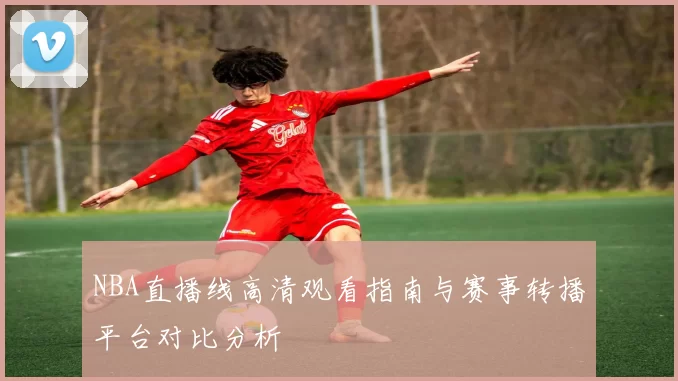 NBA直播线高清观看指南与赛事转播平台对比分析