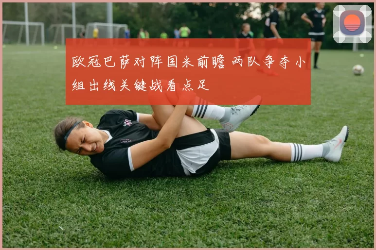 欧冠巴萨对阵国米前瞻 两队争夺小组出线关键战看点足