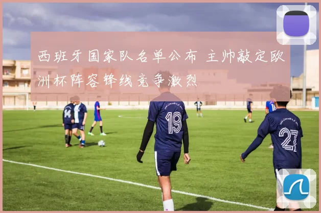 西班牙国家队名单公布 主帅敲定欧洲杯阵容锋线竞争激烈