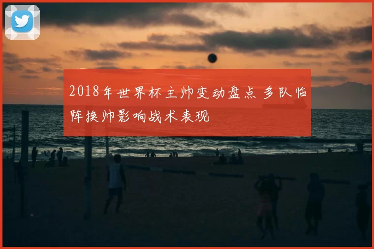 2018年世界杯主帅变动盘点 多队临阵换帅影响战术表现