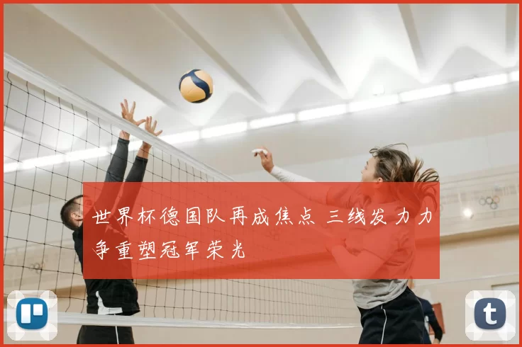 世界杯德国队再成焦点 三线发力力争重塑冠军荣光