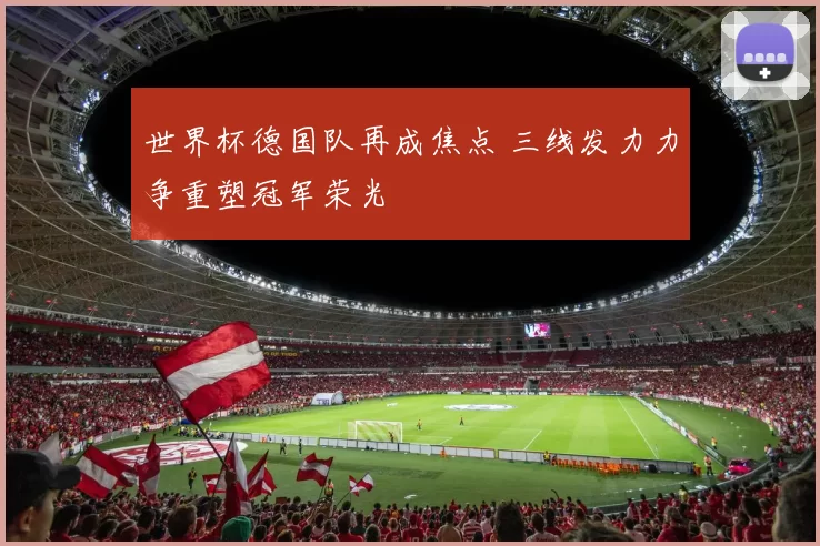 世界杯德国队再成焦点 三线发力力争重塑冠军荣光