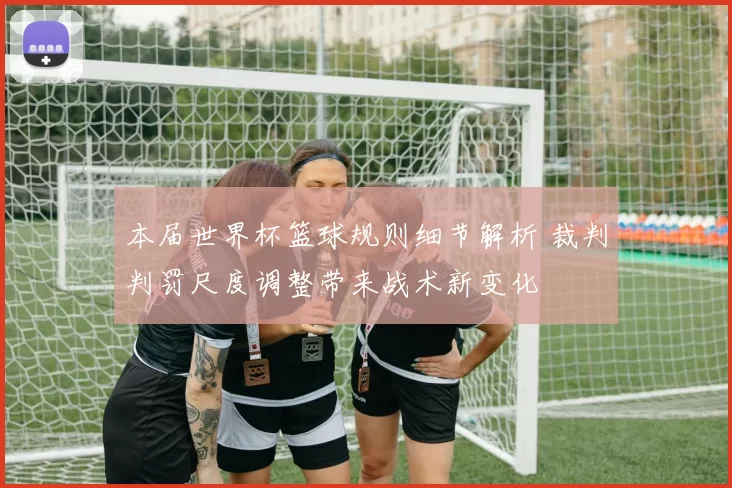 本届世界杯篮球规则细节解析 裁判判罚尺度调整带来战术新变化