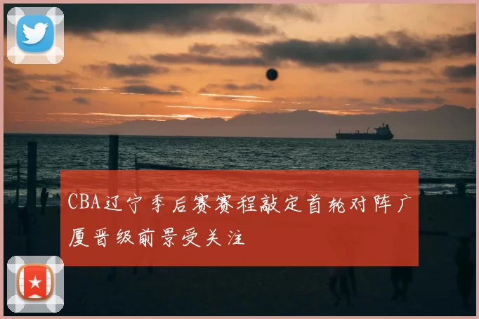 CBA辽宁季后赛赛程敲定首轮对阵广厦晋级前景受关注