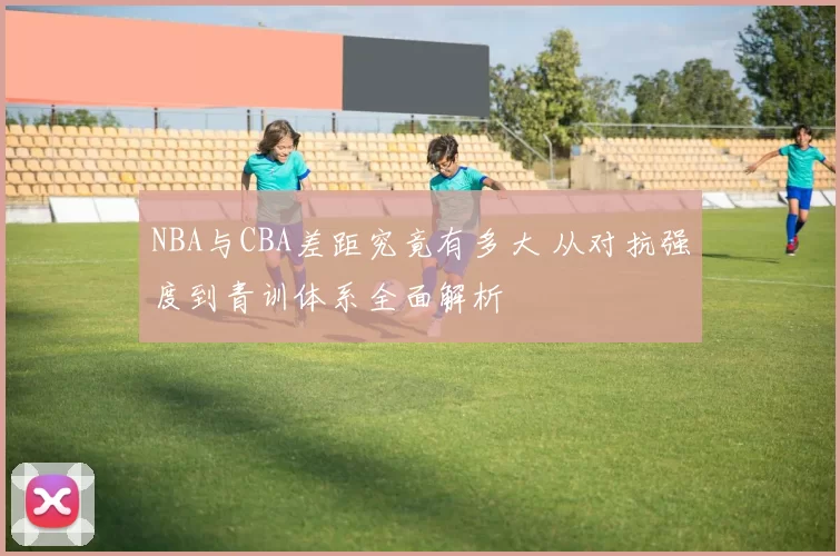 NBA与CBA差距究竟有多大 从对抗强度到青训体系全面解析