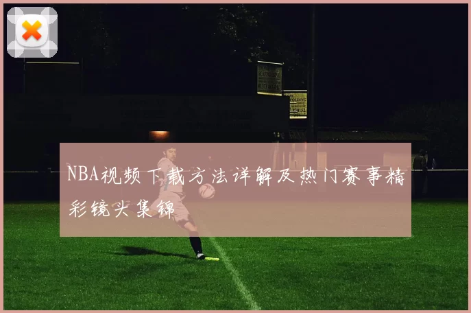 NBA视频下载方法详解及热门赛事精彩镜头集锦