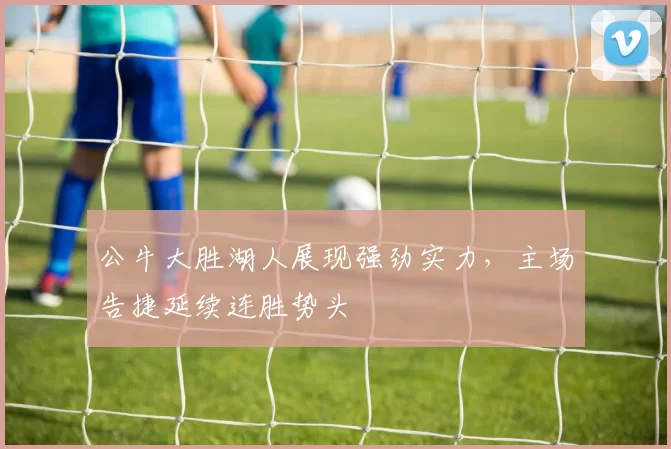 公牛大胜湖人展现强劲实力,主场告捷延续连胜势头