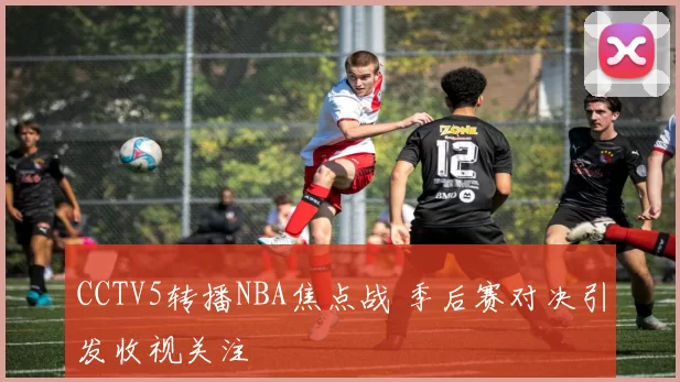 CCTV5转播NBA焦点战 季后赛对决引发收视关注