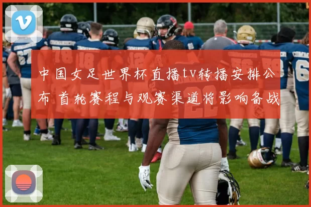 中国女足世界杯直播tv转播安排公布 首轮赛程与观赛渠道将影响备战