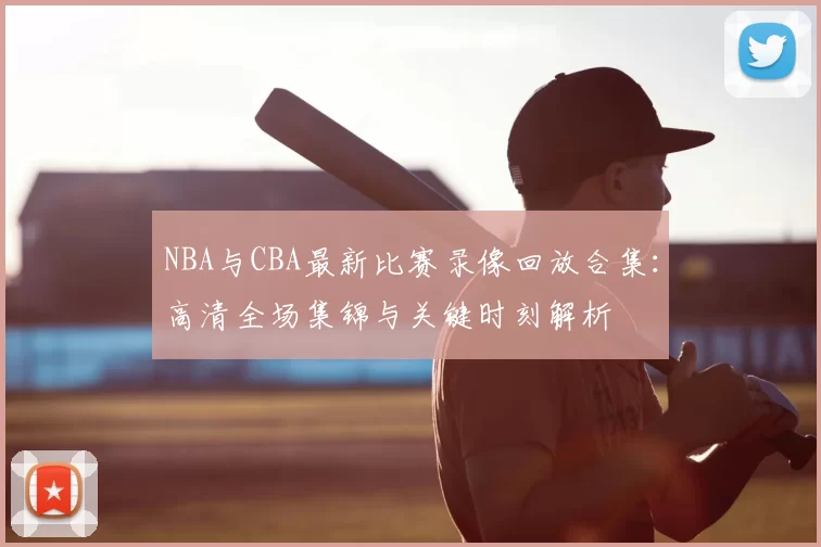 NBA与CBA最新比赛录像回放合集：高清全场集锦与关键时刻解析